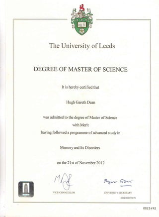 The University of Leeds
DEGREE OF MASTER OF SCIENCE
It is hereby certified that
Hugh Gareth Dean
was admitted to the degree of Master of Science
with Merit
having followed a programme of advanced study in
Memory and Its Disorders
on the 21st of November 2012
r1 ~h'~'
VICE-CHANCELLOR UNIVERSITY SECRETARY
2012/200175878
"
~'I
0022492
 