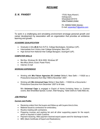 RESUME
S. N. PANDEY 175-B, Nyay Khand-I,
Indirapuram,
Ghaziabad-201010
Uttar Pradesh (India)
Ph: 09899219998 (Mobile)
E-mail: snpandey71@yahoo.com
To work in a challenging and simulating environment envisage personal growth and
career development by association with an organization that provides an ambience
learning and growth.
ACADEMIC QUALIFICATION
• Graduate in Arts (B.A) from N.P.G. College Barahalganj, Gorakhpur (UP).
• Intermediate from Victory Inter College Doharighat, Mau (UP).
• High School from National Inter College Baragaon, Azamgarh (UP).
COMPUTER SKILLS
• Ms-Dos, Windows 95, 98 & 2000, Windows XP
• Ms-office (Word, Excel, Power Point)
• Internet, E-mail
WORKING EXPERIENCE
• Working with M/s Falcon Agencies (P) Limited Okhla-II, New Delhi – 110020 as a
Productions Executive from May’1998 to November’ 2007.
• Working with M/s Universal Caps Okhla-II, New Delhi – 110020 As a Documents /
Productions Executive from December’ 2007 to till date.
M/s Universal Caps is engaged in Export of Home furnishing Items i.e. Cushion
covers, Bed Sheet/Bed Spread, Curtain, Wall Hanging, Table Cloths & Table Mats etc.
JOB PROFILE
Current Job Profile:
• Receiving orders from the buyers and follow-up with buyers time to time.
• Material issued to contractors for embroidery.
• Routine meeting with contractors.
• Preparing invoices and packing list and all other supporting papers for the export,
which is required in Indian Customs.
• Payment receiving. After payment received export papers send for discharge to bank.
• BRC (Bank Certificate of Export and Realizations)
- 1 -
 