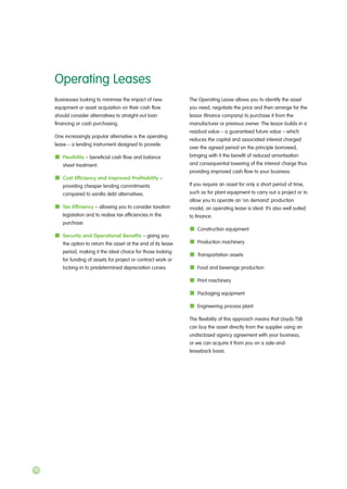 Businesses looking to minimise the impact of new
equipment or asset acquisition on their cash flow
should consider alternatives to straight-out loan
financing or cash purchasing.
One increasingly popular alternative is the operating
lease – a lending instrument designed to provide:
Flexibility – beneficial cash flow and balance
sheet treatment.
Cost Efficiency and Improved Profitability –
providing cheaper lending commitments
compared to vanilla debt alternatives.
Tax Efficiency – allowing you to consider taxation
legislation and to realise tax efficiencies in the
purchase.
Security and Operational Benefits – giving you
the option to return the asset at the end of its lease
period, making it the ideal choice for those looking
for funding of assets for project or contract work or
locking-in to predetermined depreciation curves.
The Operating Lease allows you to identify the asset
you need, negotiate the price and then arrange for the
lessor (finance company) to purchase it from the
manufacturer or previous owner. The lessor builds in a
residual value – a guaranteed future value – which
reduces the capital and associated interest charged
over the agreed period on the principle borrowed,
bringing with it the benefit of reduced amortisation
and consequential lowering of the interest charge thus
providing improved cash flow to your business.
If you require an asset for only a short period of time,
such as for plant equipment to carry out a project or to
allow you to operate an ‘on demand’ production
model, an operating lease is ideal. It’s also well suited
to finance:
Construction equipment
Production machinery
Transportation assets
Food and beverage production
Print machinery
Packaging equipment
Engineering process plant
The flexibility of this approach means that Lloyds TSB
can buy the asset directly from the supplier using an
undisclosed agency agreement with your business,
or we can acquire it from you on a sale-and-
leaseback basis.
Operating Leases
10
 