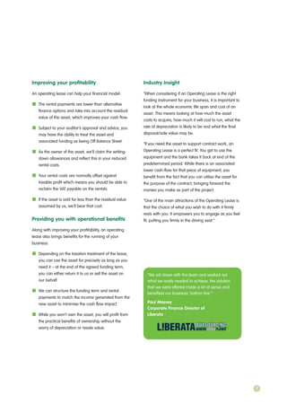 Improving your profitability
An operating lease can help your financial model:
The rental payments are lower than alternative
finance options and take into account the residual
value of the asset, which improves your cash flow.
Subject to your auditor’s approval and advice, you
may have the ability to treat the asset and
associated funding as being Off Balance Sheet.
As the owner of the asset, we’ll claim the writing-
down allowances and reflect this in your reduced
rental costs.
Your rental costs are normally offset against
taxable profit which means you should be able to
reclaim the VAT payable on the rentals.
If the asset is sold for less than the residual value
assumed by us, we’ll bear that cost.
Providing you with operational benefits
Along with improving your profitability, an operating
lease also brings benefits for the running of your
business:
Depending on the taxation treatment of the lease,
you can use the asset for precisely as long as you
need it – at the end of the agreed funding term,
you can either return it to us or sell the asset on
our behalf.
We can structure the funding term and rental
payments to match the income generated from the
new asset to minimise the cash flow impact.
While you won’t own the asset, you will profit from
the practical benefits of ownership without the
worry of depreciation or resale value.
Industry Insight
“When considering if an Operating Lease is the right
funding instrument for your business, it is important to
look at the whole economic life span and cost of an
asset. This means looking at how much the asset
costs to acquire, how much it will cost to run, what the
rate of depreciation is likely to be and what the final
disposal/sale value may be.
“If you need the asset to support contract work, an
Operating Lease is a perfect fit. You get to use the
equipment and the bank takes it back at end of the
predetermined period. While there is an associated
lower cash-flow for that piece of equipment, you
benefit from the fact that you can utilise the asset for
the purpose of the contract, bringing forward the
monies you make as part of the project.
“One of the main attractions of the Operating Lease is
that the choice of what you wish to do with it firmly
rests with you. It empowers you to engage as you feel
fit, putting you firmly in the driving seat.”
“We sat down with the team and worked out
what we really needed to achieve, the solution
that we were offered made a lot of sense and
benefited our business’ bottom line.”
Paul Massey
Corporate Finance Director of
Liberata
11
 