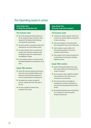 Case Study One:
Funding the production line
The business need:
One of the leading soft drinks producers in
the UK required funding of business critical
equipment that balanced both financing
and operational requirements.
The client wanted a customised solution that
optimised the use of their balance sheet.
The client needed to find an asset finance
provider that could share experience and
knowledge through the complex taxation
and legislative changes.
It also needed to obtain a financial product
that offered flexibility and transparency at all
times.
Lloyds TSB’s solution:
Lloyds TSB Corporate Markets asset finance
team drew upon its flexible offering in the
financing of manufacturing equipment to
finance a bottle-blowing and packing line.
We guided the customer through the
process, working with them every step of
the way.
We took a significant residual value
investment in the asset.
Case Study Two:
Securing corporate transport
The business need:
A leading UK retailer required a brand new
mode of cost and time effective transport for
its senior executives.
They were looking for a financial solution
that maximised the future value of this asset.
Client wanted an expert advisor with
demonstrated expertise in the area of
corporate aviation finance.
They needed to find a finance provider that
could hold their hand through a detailed
legislative process.
Lloyds TSB’s solution:
Lloyds TSB Corporate Markets drew upon
their mature offering in the financing of all
modes of transport.
We were able to take a significant residual
value investment in the asset and on a
combined tax and debt basis.
We turned the deal round rapidly, far
exceeding the customer’s expectation of
execution they had experienced with other
lenders.
We provided Operating Lease asset finance
for a Corporate to meet their specific
transport requirements.
The Operating Lease in action
12
 