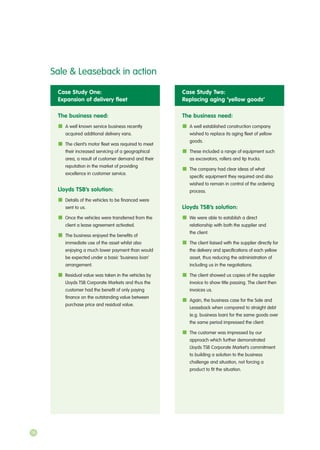 Case Study One:
Expansion of delivery fleet
The business need:
A well known service business recently
acquired additional delivery vans.
The client’s motor fleet was required to meet
their increased servicing of a geographical
area, a result of customer demand and their
reputation in the market of providing
excellence in customer service.
Lloyds TSB’s solution:
Details of the vehicles to be financed were
sent to us.
Once the vehicles were transferred from the
client a lease agreement activated.
The business enjoyed the benefits of
immediate use of the asset whilst also
enjoying a much lower payment than would
be expected under a basic ‘business loan’
arrangement.
Residual value was taken in the vehicles by
Lloyds TSB Corporate Markets and thus the
customer had the benefit of only paying
finance on the outstanding value between
purchase price and residual value.
Case Study Two:
Replacing aging ‘yellow goods’
The business need:
A well established construction company
wished to replace its aging fleet of yellow
goods.
These included a range of equipment such
as excavators, rollers and tip trucks.
The company had clear ideas of what
specific equipment they required and also
wished to remain in control of the ordering
process.
Lloyds TSB’s solution:
We were able to establish a direct
relationship with both the supplier and
the client.
The client liaised with the supplier directly for
the delivery and specifications of each yellow
asset, thus reducing the administration of
including us in the negotiations.
The client showed us copies of the supplier
invoice to show title passing. The client then
invoices us.
Again, the business case for the Sale and
Leaseback when compared to straight debt
(e.g. business loan) for the same goods over
the same period impressed the client.
The customer was impressed by our
approach which further demonstrated
Lloyds TSB Corporate Market’s commitment
to building a solution to the business
challenge and situation, not forcing a
product to fit the situation.
Sale & Leaseback in action
16
 