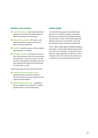 Benefits to your business
Capital allowances – Long-Funded Leases allow
businesses to claim their own capital allowances
rather than passing them to their lessor.
Deferred VAT payments – VAT is paid on your
rentals rather than the upfront purchase price,
which is covered by Lloyds TSB.
Flexibility – Ideal for businesses that have balance
sheet limitations or constraints.
Operational benefits – Your business remains in
day-to-day operational control of the asset and the
asset generates income as you pay for it. As with
any other lease agreement, we decide at the end
of the agreement the disposal of the leased asset
be it returned to us or sold.
Long-Funded Leases are also well suited to finance:
Longer-Term Contract-Specific Assets –
specifically assets purchased for fixed-term
contracts where the asset is not required once the
contract has been delivered.
Upgraded Technology Assets – undertaking a
technical upgrade of your equipment or ‘retiring’
equipment that is no longer leading-edge.
Industry Insight
“For all intents and purposes, Long-Funded Leases
have very much ‘debt-like’ qualities. As the capital
allowances are transferred to the lessee these lease
structures seem a lot like a Hire Purchase agreement,
although many of the nuances remain, such as the
lessor being the owner and thereby paying the VAT.
“There is often a higher degree of flexibility provided by
these leases. A Long-Funded Operating Lease with the
correct structure, for example, can allow the lessee to
both claim capital allowances and still have an asset
off-balance sheet. In the US this is often referred to as
a ‘Synthetic’ as it has some hybrid facets around it.”
19
 