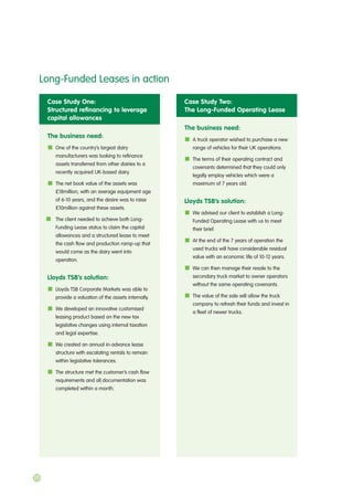 20
Case Study One:
Structured refinancing to leverage
capital allowances
The business need:
One of the country’s largest dairy
manufacturers was looking to refinance
assets transferred from other dairies to a
recently acquired UK-based dairy.
The net book value of the assets was
£18million, with an average equipment age
of 6-10 years, and the desire was to raise
£10million against these assets.
The client needed to achieve both Long-
Funding Lease status to claim the capital
allowances and a structured lease to meet
the cash flow and production ramp-up that
would come as the dairy went into
operation.
Lloyds TSB’s solution:
Lloyds TSB Corporate Markets was able to
provide a valuation of the assets internally.
We developed an innovative customised
leasing product based on the new tax
legislative changes using internal taxation
and legal expertise.
We created an annual in-advance lease
structure with escalating rentals to remain
within legislative tolerances.
The structure met the customer’s cash flow
requirements and all documentation was
completed within a month.
Case Study Two:
The Long-Funded Operating Lease
The business need:
A truck operator wished to purchase a new
range of vehicles for their UK operations.
The terms of their operating contract and
covenants determined that they could only
legally employ vehicles which were a
maximum of 7 years old.
Lloyds TSB’s solution:
We advised our client to establish a Long-
Funded Operating Lease with us to meet
their brief.
At the end of the 7 years of operation the
used trucks will have considerable residual
value with an economic life of 10-12 years.
We can then manage their resale to the
secondary truck market to owner operators
without the same operating covenants.
The value of the sale will allow the truck
company to refresh their funds and invest in
a fleet of newer trucks.
Long-Funded Leases in action
 