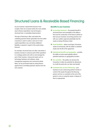 As your business’ requirements become more
complex, there are occasions where the most suitable
way to finance expenditure may be through a
structured loan or receivables-based product.
This type of financing is often used where the
underlying payment stream generated over time within
a business is used to create a cash sum to fund
capital expenditure now, and where additional
flexibility is required in respect of the assets being
financed.
For example, structured loans are often used where a
business chooses to outsource part of their operations
to a strategic partner who will run and manage this
part of their business. Outsourced assets such as
technology hardware and software, waste
management equipment and commercial vehicle
fleets, can be purchased today by raising finance
against future committed payments streams from the
end customer.
Benefits to your business
Accounting Treatment – the greatest benefit to
structured loans and receivables is the ability to
fine-tune the construction of the finance solution to
best suit your business’ accounting practices and
with your auditor’s approval potentially treat the
assets as being off balance sheet.
Asset Flexibility – allows most types of business
assets to be financed, with the ability to substitute
assets over the life of the agreement.
Operational benefits and geography – provides
the ability to locate assets globally without
potential restrictions on geographical location.
Tax neutrality – the parties can structure the
transaction to allow any potential tax allowances
to sit with the party who can take most benefit.
Constraint-free at end of financing – your
business (or your outsourcing partner) remains in
control of the assets throughout the financing
period, and has no constraints at the end of this
period, to carry on using the assets or dispose of
them as appropriate.
Structured Loans & Receivable Based Financing
22
 