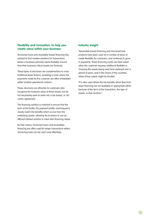 Flexibility and innovation: to help you
create value within your business
Structured loans and receivable-based financing has
evolved to find creative solutions for transactions
where a business primarily needs flexibility around
how their business critical assets are financed.
These types of structures are complimentary to more
traditional lease finance, providing a route where the
payments made by the customer are often embedded
within another operational contract.
These structures are attractive to customers who
recognise the business value of these assets, but do
not necessarily want to enter into a tax-based, or UK-
centric agreement.
The financing solution is matched to ensure that the
term of the facility, the payment profile, and frequency
closely match the benefits which accrue from the
underlying assets, allowing the business to use an
efficient tailored solution to meet their financing needs.
By their nature, structured loans and receivables
financing are often used for larger transactions where
structuring tools can be used most effectively.
Industry Insight
“Receivable based financing and structured loan
products have been used for a number of years to
create flexibility for customers, and continues to grow
in popularity. These financing routes are best suited
when the customer requires additional flexibility in
choosing the assets being used (and replaced) over a
period of years, and in the choice of the countries
where those assets might be located.
“It is also used where the tax benefits which flow from
lease financing are not available or appropriate either
because of the term of the transaction, the type of
assets, or their location.”
23
 