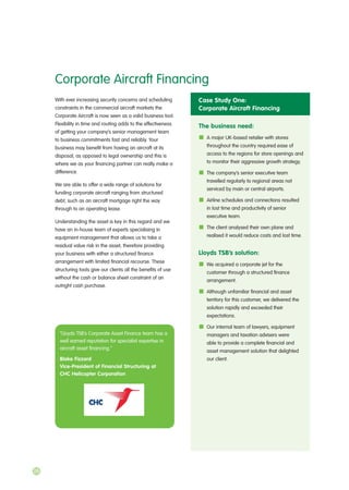 With ever increasing security concerns and scheduling
constraints in the commercial aircraft markets the
Corporate Aircraft is now seen as a valid business tool.
Flexibility in time and routing adds to the effectiveness
of getting your company’s senior management team
to business commitments fast and reliably. Your
business may benefit from having an aircraft at its
disposal, as opposed to legal ownership and this is
where we as your financing partner can really make a
difference.
We are able to offer a wide range of solutions for
funding corporate aircraft ranging from structured
debt, such as an aircraft mortgage right the way
through to an operating lease.
Understanding the asset is key in this regard and we
have an in-house team of experts specialising in
equipment management that allows us to take a
residual value risk in the asset, therefore providing
your business with either a structured finance
arrangement with limited financial recourse. These
structuring tools give our clients all the benefits of use
without the cash or balance sheet constraint of an
outright cash purchase.
Corporate Aircraft Financing
Case Study One:
Corporate Aircraft Financing
The business need:
A major UK-based retailer with stores
throughout the country required ease of
access to the regions for store openings and
to monitor their aggressive growth strategy.
The company’s senior executive team
travelled regularly to regional areas not
serviced by main or central airports.
Airline schedules and connections resulted
in lost time and productivity of senior
executive team.
The client analysed their own plane and
realised it would reduce costs and lost time.
Lloyds TSB’s solution:
We acquired a corporate jet for the
customer through a structured finance
arrangement.
Although unfamiliar financial and asset
territory for this customer, we delivered the
solution rapidly and exceeded their
expectations.
Our internal team of lawyers, equipment
managers and taxation advisers were
able to provide a complete financial and
asset management solution that delighted
our client.
“Lloyds TSB’s Corporate Asset Finance team has a
well earned reputation for specialist expertise in
aircraft asset financing.”
Blake Fizzard
Vice-President of Financial Structuring at
CHC Helicopter Corporation
26
 