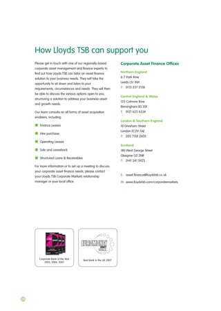 Please get in touch with one of our regionally-based
corporate asset management and finance experts to
find out how Lloyds TSB can tailor an asset finance
solution to your business needs. They will take the
opportunity to sit down and listen to your
requirements, circumstances and needs. They will then
be able to discuss the various options open to you,
structuring a solution to address your business asset
and growth needs.
Our team consults on all forms of asset acquisition
enablers, including:
Finance Leases
Hire purchase
Operating Leases
Sale and Leaseback
Structured Loans & Receivables
For more information or to set up a meeting to discuss
your corporate asset finance needs, please contact
your Lloyds TSB Corporate Markets relationship
manager or your local office:
Corporate Asset Finance Offices
Northern England
6-7 Park Row
Leeds LS1 1NX
T: 0113 237 2138
Central England & Wales
125 Colmore Row
Birmingham B3 3SF
T: 0121 625 6534
London & Southern England
10 Gresham Street
London EC2V 7AE
T: 020 7158 2605
Scotland
180 West George Street
Glasgow G2 2NR
T: 0141 341 5925
E: asset.finance@lloydstsb.co.uk
W: www.lloydstsb.com/corporatemarkets
How Lloyds TSB can support you
28
Best Bank in the UK 2007Corporate Bank of the Year
2005, 2006, 2007
 