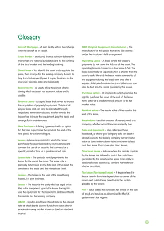 Aircraft Mortgage – A loan facility with a fixed charge
over the aircraft as an asset.
Cross Border – structured finance solution delivered in
more than one national jurisdiction and in the currency
of the local market and the lending banking.
Direct lease – You identify the asset and negotiate the
price, then arrange for the leasing company (Lessor) to
buy it and subsequently rent it to your business as the
end-user. (see also sale-and-leaseback)
Economic life – or useful life is the period of time
during which an asset has economic value and is
usable.
Finance Lease – A capital lease that serves to finance
the acquisition of property/ equipment. This is a full
payout lease and can only be cancelled through
negotiated termination clauses. In other words, the
lessee has to insure the equipment, pay the taxes and
arrange for its maintenance.
Hire Purchase – A hiring agreement with an option
for the hirer to purchase the goods at the end of the
hire period for a nominal figure.
Lease – A lease is a contract in which the lessor
purchases the asset selected by your business and
conveys the use of an asset to the business for a
specific period of time at a predetermined rate.
Lease Rate – The periodic rental payment to the
lessor for the use of the asset. The lease rate is
primarily determined by the total cost of the asset, the
duration of the lease and the interest rate level.
Lessee – The lessee is the user of the asset being
leased, i.e. your business.
Lessor – The lessor is the party who has legal or tax
title to the equipment, grants the lessee the right to
use the equipment for the lease term, and is entitled to
the rentals, i.e. the leasing company.
LIBOR – (London Interbank Offered Rate) is the interest
rate at which banks borrow funds from each other in
wholesale money market known as London interbank
market.
OEM (Original Equipment Manufacturer) – The
manufacturer of the goods that are to be covered
under the structured debt arrangement.
Operating Lease – A lease where the lessee’s
payments do not cover the full cost of the asset. The
operating lease is classed as a true lease (USA). The
lease is normally for a period which is shorter than the
asset’s useful life and the lessor retains ownership of
the equipment during the lease term and after it
expires. Anticipated maintenance and other costs can
also be built into the rental payable by the lessee.
Purchase option – A provision by which you have the
right to purchase the asset at the end of the lease
term, either at a predetermined amount or its fair
market value.
Residual value – The resale value of the asset at the
end of the lease.
Receivables – are the amounts of money owed to a
company, whether or not these are currently due.
Sale-and-leaseback – also called purchase
leaseback, is where your company sells an asset it
already owns to the leasing company for fair market
value or book written down value (whichever is less)
and then lease it back (see also direct lease).
Structured Lease – A lease where the rentals payable
by the lessee are tailored to match the cash flows
generated by the assets under lease. Can apply to
seasonally used assets e.g. combine harvesters or
charter aircraft etc.
Tax Lease (Tax-based Lease) – A lease where the
lessor benefits from tax depreciation as owner of the
assets and builds these benefits into the rentals
payable by the lessee.
VAT – Value added tax is a sales tax levied on the sale
of good and services as determined by the UK
government’s tax regime.
Glossary
29
 