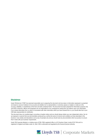 Disclaimer
Lloyds TSB Bank plc (“LTSB”) has exercised reasonable care in preparing this document and any views or information expressed or presented
are based on sources it believes to be accurate and reliable, but no representation or warranty, express or implied, is made as to the
accuracy, reliability or completeness of the facts and data contained herein. This document has been prepared for information purposes only
and LTSB, its directors, officers and employees are not responsible for any consequences arising from any reliance upon such information.
If you receive information from us which is inconsistent with other information which you have received from us, you should refer this to your
LTSB Sales representative for clarification.
This document does not constitute legal, accounting or taxation advice and you should always obtain your own independent advice. Nor do
we represent or warrant that any documentation produced by us will be the same in its terms and conditions as those described in this
brochure. Case studies and descriptions are by way of example only and you should read any documentation which we produce to ensure
that it meets with your business’ requirements.
Lloyds TSB Corporate Markets is a trading name of LTSB. LTSB’s registered office is at 25 Gresham Street, London EC2V 7HN and it is
registered in England and Wales under no. 2065. LTSB is authorised and regulated by the Financial Services Authority.
 