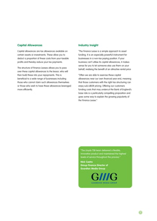 Capital Allowances
Capital allowances are tax allowances available on
certain assets or investments. These allow you to
deduct a proportion of these costs from your taxable
profits and thereby reduce your tax payments.
The structure of Finance Leases allows you to pass
over these capital allowances to the lessor, who will
then build these into your repayments. This is
beneficial to a wide range of businesses including
those who cannot claim such allowances themselves
or those who wish to have these allowances leveraged
more efficiently.
Industry Insight
“The Finance Lease is a simple approach to asset
funding. It is an especially powerful instrument for
businesses in a non-tax paying position. If your
business can’t utilise its capital allowances, it makes
sense for you to let someone else use them on your
behalf, realising the benefit of an attractive rental price.
“Often we are able to exercise these capital
allowances near our own financial year end, meaning
that those customers with the right tax structuring can
enjoy sub-LIBOR pricing. Offering our customers
funding costs that may undercut the Bank of England’s
base rate is a particularly compelling proposition and
goes some way to explain the growing popularity of
the Finance Lease.”
“The Lloyds TSB team delivered a flexible,
innovative product and maintained the highest
levels of service throughout the process.”
Nick Castro
Group Finance Director of
Guardian Media Group
7
 