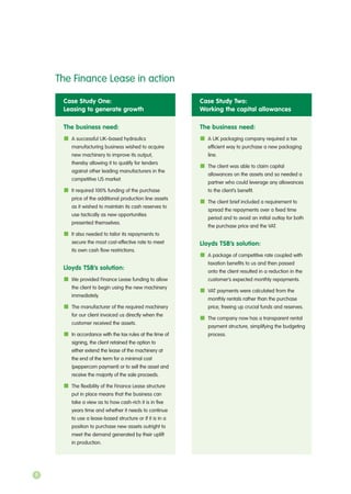 Case Study One:
Leasing to generate growth
The business need:
A successful UK–based hydraulics
manufacturing business wished to acquire
new machinery to improve its output,
thereby allowing it to qualify for tenders
against other leading manufacturers in the
competitive US market.
It required 100% funding of the purchase
price of the additional production line assets
as it wished to maintain its cash reserves to
use tactically as new opportunities
presented themselves.
It also needed to tailor its repayments to
secure the most cost-effective rate to meet
its own cash flow restrictions.
Lloyds TSB’s solution:
We provided Finance Lease funding to allow
the client to begin using the new machinery
immediately.
The manufacturer of the required machinery
for our client invoiced us directly when the
customer received the assets.
In accordance with the tax rules at the time of
signing, the client retained the option to
either extend the lease of the machinery at
the end of the term for a minimal cost
(peppercorn payment) or to sell the asset and
receive the majority of the sale proceeds.
The flexibility of the Finance Lease structure
put in place means that the business can
take a view as to how cash-rich it is in five
years time and whether it needs to continue
to use a lease-based structure or if it is in a
position to purchase new assets outright to
meet the demand generated by their uplift
in production.
Case Study Two:
Working the capital allowances
The business need:
A UK packaging company required a tax
efficient way to purchase a new packaging
line.
The client was able to claim capital
allowances on the assets and so needed a
partner who could leverage any allowances
to the client’s benefit.
The client brief included a requirement to
spread the repayments over a fixed time
period and to avoid an initial outlay for both
the purchase price and the VAT.
Lloyds TSB’s solution:
A package of competitive rate coupled with
taxation benefits to us and then passed
onto the client resulted in a reduction in the
customer’s expected monthly repayments.
VAT payments were calculated from the
monthly rentals rather than the purchase
price, freeing up crucial funds and reserves.
The company now has a transparent rental
payment structure, simplifying the budgeting
process.
The Finance Lease in action
8
 