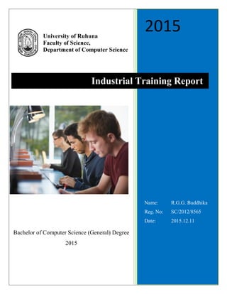 2015
Name: R.G.G. Buddhika
Reg. No: SC/2012/8565
Date: 2015.12.11
University of Ruhuna
Faculty of Science,
Department of Computer Science
Industrial Training Report
Bachelor of Computer Science (General) Degree
2015
 