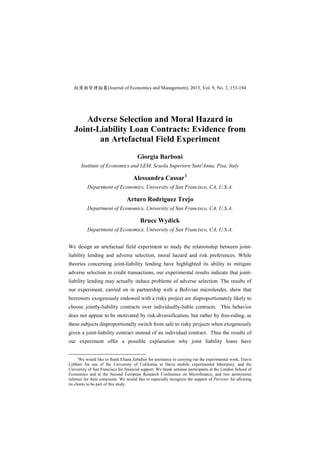 經濟與管理論叢(Journal of Economics and Management), 2013, Vol. 9, No. 2, 153-184
Adverse Selection and Moral Hazard in
Joint-Liability Loan Contracts: Evidence from
an Artefactual Field Experiment
Giorgia Barboni
Institute of Economics and LEM, Scuola Superiore Sant'Anna, Pisa, Italy
Alessandra Cassar1
Department of Economics, University of San Francisco, CA, U.S.A.
Arturo Rodriguez Trejo
Department of Economics, University of San Francisco, CA, U.S.A.
Bruce Wydick
Department of Economics, University of San Francisco, CA, U.S.A.
We design an artefactual field experiment to study the relationship between joint-
liability lending and adverse selection, moral hazard and risk preferences. While
theories concerning joint-liability lending have highlighted its ability to mitigate
adverse selection in credit transactions, our experimental results indicate that joint-
liability lending may actually induce problems of adverse selection. The results of
our experiment, carried on in partnership with a Bolivian microlender, show that
borrowers exogenously endowed with a risky project are disproportionately likely to
choose jointly-liability contracts over individually-liable contracts. This behavior
does not appear to be motivated by risk-diversification, but rather by free-riding, as
these subjects disproportionally switch from safe to risky projects when exogenously
given a joint-liability contract instead of an individual contract. Thus the results of
our experiment offer a possible explanation why joint liability loans have
1
We would like to thank Eliana Zeballos for assistance in carrying out the experimental work, Travis
Lybbert for use of the University of California at Davis mobile experimental laboratory, and the
University of San Francisco for financial support. We thank seminar participants at the London School of
Economics and at the Second European Research Conference on Microfinance, and two anonymous
referees for their comments. We would like to especially recognize the support of Porvenir for allowing
its clients to be part of this study.
 