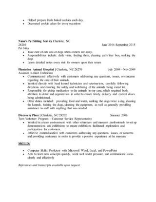  Helped prepare fresh baked cookies each day.
 Decorated cookie cakes for every occasions
Nana’s Pet Sitting Service Charlotte, NC
28210 June 2014-September 2015
Pet Sitter
 Take care of cats and or dogs when owners are away.
 Responsibilities include: daily visits, feeding them, cleaning cat’s litter box, walking the
dogs
 Leave detailed notes every visit for owners upon their return
Plantation Animal Hospital | Charlotte, NC 28270 July 2009 – Nov 2009
Assistant Kennel Technician
 Communicated effectively with customers addressing any questions, issues, or concerns
regarding the care of their animals.
 Worked directly with head kennel technician and veterinarians, carefully following
directions and ensuring the safety and well-being of the animals being cared for.
 Responsible for giving medication to the animals in our care, which required both
attention to detail and organization in order to ensure timely delivery and correct doses
being administered.
 Other duties included: providing food and water, walking the dogs twice a day, cleaning
the kennels, bathing the dogs, cleaning the equipment, as well as generally providing
assistance to staff with anything that was needed.
Discovery Place | Charlotte, NC 28202 Summer 2006
Teen Volunteer Program – Customer Service Representative
 Worked in a team environment with other volunteers and museum professionals to set up
demonstrations and exhibitions to ensure exhibitions facilitated exploration and
participation for customers.
 Effective communication with customers addressing any questions, issues, or concerns
and providing assistance in order to provide a positive experience at the museum.
SKILLS:
 Computer Skills: Proficient with Microsoft Word, Excel, and PowerPoint
 Able to learn new concepts quickly, work well under pressure, and communicate ideas
clearly and effectively
References and transcripts available upon request
 