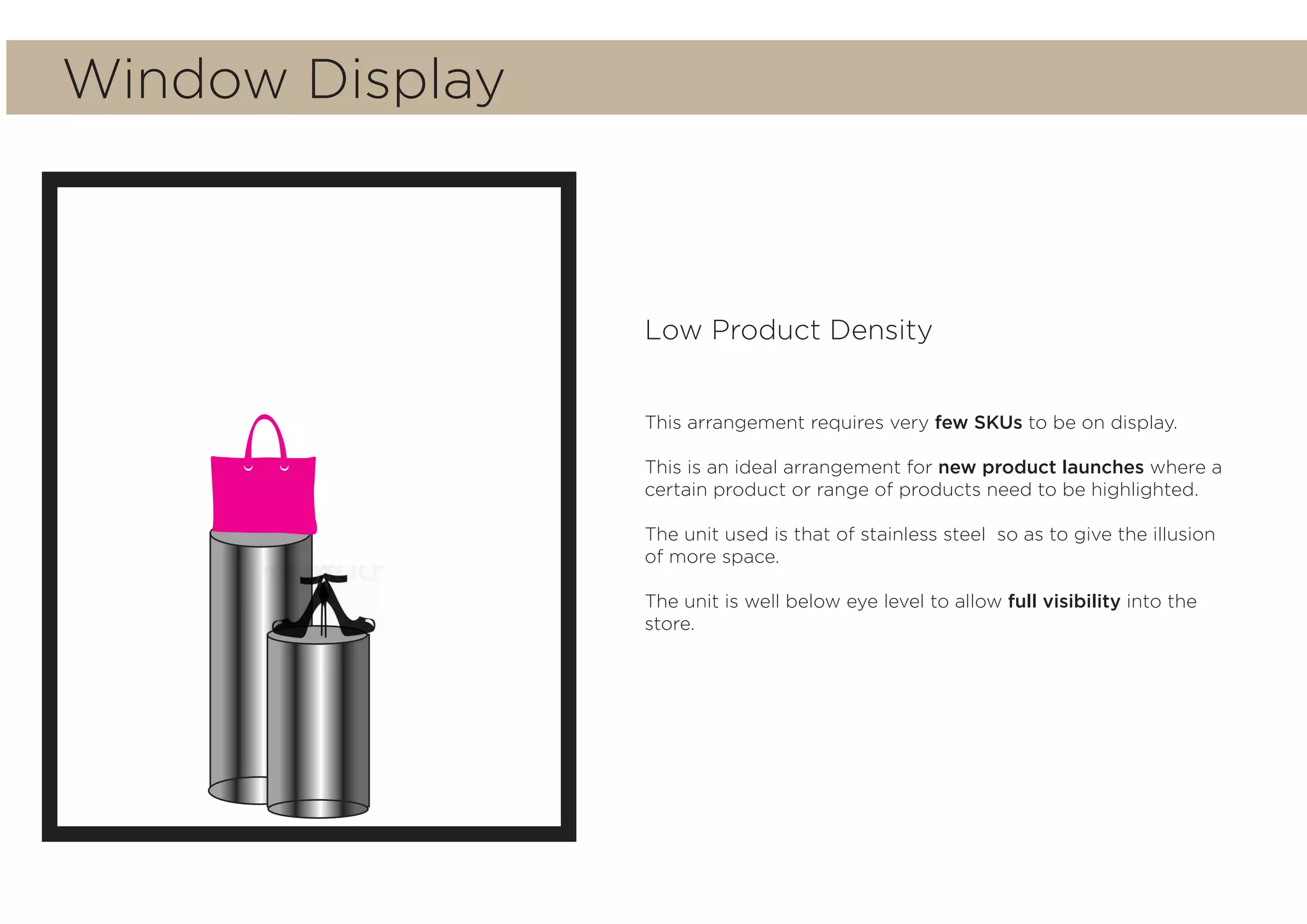 Window Display
Low Product Density
This arrangement requires very few SKUs to be on display.
This is an ideal arrangement for new product launches where a
certain product or range of products need to be highlighted.
The unit used is that of stainless steel so as to give the illusion
of more space.
The unit is well below eye level to allow full visibility into the
store.
 