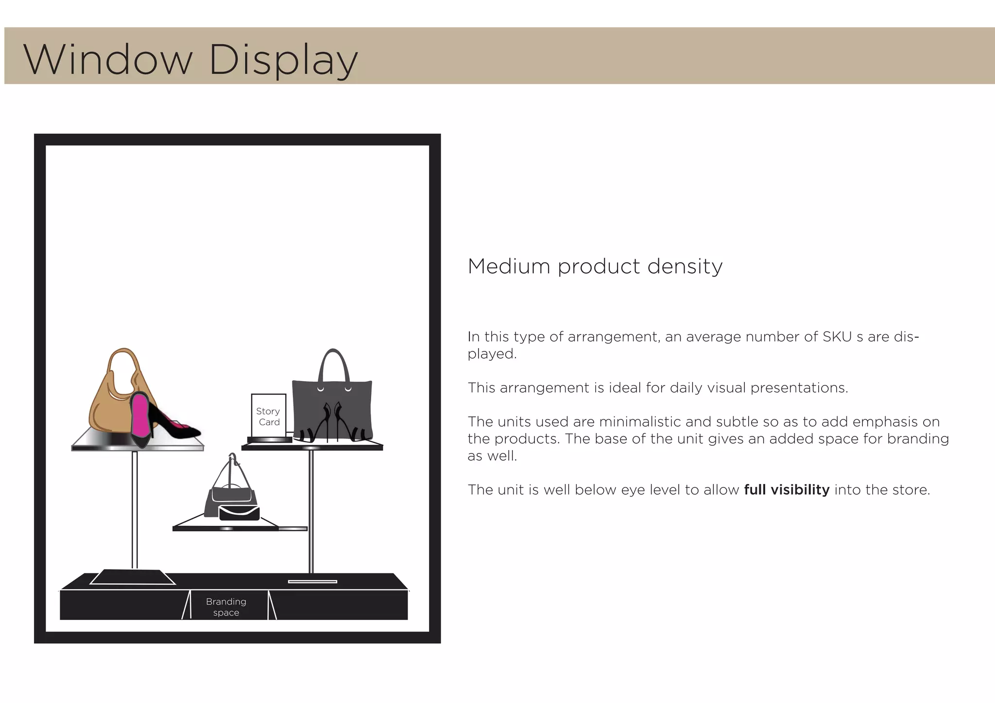 Story
Card
Branding
space
Medium product density
In this type of arrangement, an average number of SKU s are dis-
played.
This arrangement is ideal for daily visual presentations.
The units used are minimalistic and subtle so as to add emphasis on
the products. The base of the unit gives an added space for branding
as well.
The unit is well below eye level to allow full visibility into the store.
Window Display
 