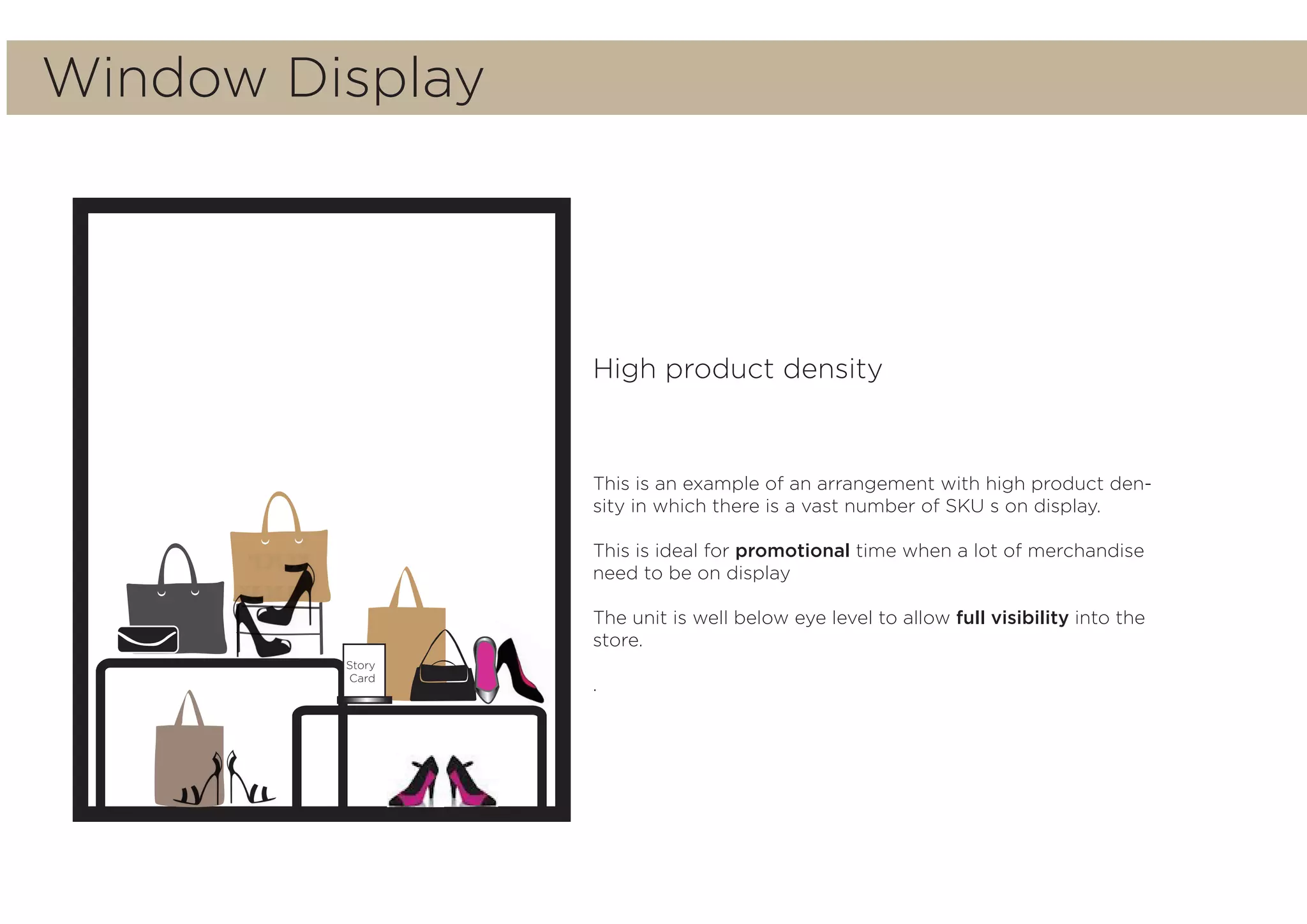 Story
Card
High product density
This is an example of an arrangement with high product den-
sity in which there is a vast number of SKU s on display.
This is ideal for promotional time when a lot of merchandise
need to be on display
The unit is well below eye level to allow full visibility into the
store.
.
Window Display
 