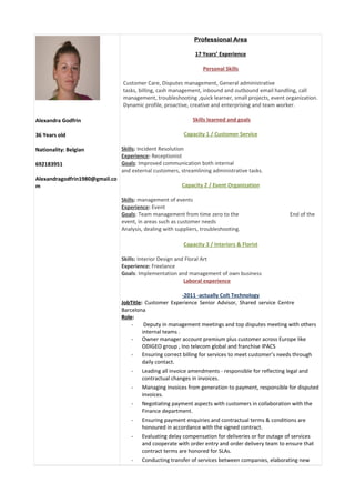 Alexandra Godfrin
36 Years old
Nationality: Belgian
692183951
Alexandragodfrin1980@gmail.co
m
Professional Area
17 Years’ Experience
Personal Skills
Customer Care, Disputes management, General administrative
tasks, billing, cash management, inbound and outbound email handling, call
management, troubleshooting ,quick learner, small projects, event organization.
Dynamic profile, proactive, creative and enterprising and team worker.
Skills learned and goals
Capacity 1 / Customer Service
Skills: Incident Resolution
Experience: Receptionist
Goals: Improved communication both internal
and external customers, streamlining administrative tasks.
Capacity 2 / Event Organization
Skills: management of events
Experience: Event
Goals: Team management from time zero to the End of the
event, in areas such as customer needs
Analysis, dealing with suppliers, troubleshooting.
Capacity 3 / Interiors & Florist
Skills: Interior Design and Floral Art
Experience: Freelance
Goals: Implementation and management of own business
Laboral experience
-2011 -actually Colt Technology
JobTitle: Customer Experience Senior Advisor, Shared service Centre
Barcelona
Role:
- Deputy in management meetings and top disputes meeting with others
internal teams .
- Owner manager account premium plus customer across Europe like
ODIGEO group , Ino telecom global and franchise IPACS
- Ensuring correct billing for services to meet customer’s needs through
daily contact.
- Leading all invoice amendments - responsible for reflecting legal and
contractual changes in invoices.
- Managing invoices from generation to payment, responsible for disputed
invoices.
- Negotiating payment aspects with customers in collaboration with the
Finance department.
- Ensuring payment enquiries and contractual terms & conditions are
honoured in accordance with the signed contract.
- Evaluating delay compensation for deliveries or for outage of services
and cooperate with order entry and order delivery team to ensure that
contract terms are honored for SLAs.
- Conducting transfer of services between companies, elaborating new
 