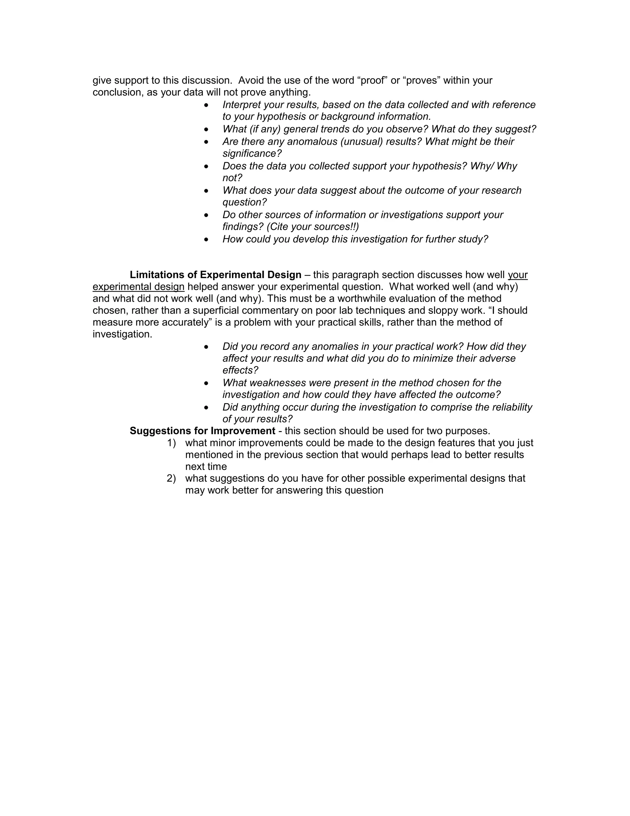 give support to this discussion. Avoid the use of the word “proof” or “proves” within your
conclusion, as your data will not prove anything.
                              Interpret your results, based on the data collected and with reference
                              to your hypothesis or background information.
                              What (if any) general trends do you observe? What do they suggest?
                              Are there any anomalous (unusual) results? What might be their
                              significance?
                              Does the data you collected support your hypothesis? Why/ Why
                              not?
                              What does your data suggest about the outcome of your research
                              question?
                              Do other sources of information or investigations support your
                              findings? (Cite your sources!!)
                              How could you develop this investigation for further study?


        Limitations of Experimental Design – this paragraph section discusses how well your
experimental design helped answer your experimental question. What worked well (and why)
and what did not work well (and why). This must be a worthwhile evaluation of the method
chosen, rather than a superficial commentary on poor lab techniques and sloppy work. “I should
measure more accurately” is a problem with your practical skills, rather than the method of
investigation.
                            Did you record any anomalies in your practical work? How did they
                            affect your results and what did you do to minimize their adverse
                            effects?
                            What weaknesses were present in the method chosen for the
                            investigation and how could they have affected the outcome?
                            Did anything occur during the investigation to comprise the reliability
                            of your results?
        Suggestions for Improvement - this section should be used for two purposes.
                1) what minor improvements could be made to the design features that you just
                    mentioned in the previous section that would perhaps lead to better results
                    next time
                2) what suggestions do you have for other possible experimental designs that
                    may work better for answering this question
 