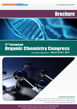 http://organicchemistry.conferenceseries.com/europe/sponsors.php
(or) http://organicchemistry.conferenceseries.com/europe/
Euro Organic Chemistry 2017conferenceseries.com
Conference Secretariat
5716 Corsa Ave., Suite 110, West Lake, Los Angeles, CA 91362-7354, USA
Ph: +1-650-268-9744, Fax: +1-650-618-1414, Toll free: +1-800-216-6499
Email: euroorganicchemistry@conferenceseries.com
Brochure
Organic Chemistry Congress
Amsterdam, Netherlands March 02-03, 2017
2nd
European
 