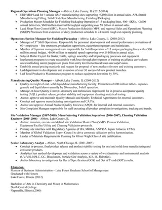 Regional Operations Planning Manager – Abbvie, Lake County, IL (2012-2014)
 ERP/MRP Lead for 4 unique GMP manufacturing sites supporting >$10 billion in annual sales. API, Sterile
Manufacturing/Filling, Solid Oral-Dose Manufacturing, Finishing/Packaging.
 Production Master Scheduler for Finishing/Packaging Operation of 13 packaging lines, 400+ SKUs, >2,000
annual deliveries, $600 million material throughput supporting over $9 billion in annual sales.
 Lead Shop Floor Control (SFC), Master Production Schedule (MPS) and regional Sales and Operations Planning
(S&OP) Processes from execution of daily production schedule to 24 month rough cut capacity planning.
Operations Section Manager for Finishing/Packaging – Abbvie, Lake County, IL (2010-2012)
 Manager of 3rd
Shift Operations. Responsible for personnel development and annual performance evaluations of
60+ employees – line operators, production supervisors, equipment engineers and technicians.
 Member of 3-person management team responsible for 3-shift operation of 13 unique packaging lines with a $60
million annual budget, >$600 million in material spend supporting over $9 billion in annual sales.
 Subject Matter Expert for blister, bottle, syringe assembly and kit packaging processes and equipment.
 Implement programs to create sustainable workforce through development of training excellence curriculums
and establishing career progression plans from entry level to technical leads and supervision.
 Establish annual pricing standards and request for proposal of new products for new and existing customers.
 Led department in development and execution of over 30 successful new product launches.
 Led Total Productive Maintenance program to reduce equipment downtime by 30%.
Manufacturing Quality Manager – Abbott, Lake County, IL (2008-2012)
 Quality oversight of oral, solid/liquid dose manufacturing facility. Production of 600 million tablets, capsules,
granule and liquid doses annually by 50-member, 3-shift operation.
 Manage 24-hour Quality Control Laboratory and technicians responsible for in-process acceptance quality
testing (AQL), product release, product stability and equipment cleaning analytical testing.
 Author, approve and maintain Quality Manuals and Quality Technical Agreements for external customers.
 Conduct and approve manufacturing investigations and CA/PA.
 Author and approve Annual Product Quality Reviews (APQR) for internal and external customers.
 Site Complaint Manager responsible for staff executing all product complaint investigations, tracking and trends.
Site Validation Manager (2007-2008), Manufacturing Validation Supervisor (2006-2007), Cleaning Validation
Engineer (2005-2006) – Abbott, Lake County, IL
 Author, maintain, execute and defend site Validation Master Plan (VMP), Process Validation,
Equipment/Facility/Utility and Cleaning Validation protocols.
 Primary site interface with Regulatory Agencies (FDA, MHRA, ANVISA, Japan Tobacco, CVM).
 Member of Global Validation Expert Council to drive corporate validation policy harmonization.
 Leader of Materials Requirements Planning for Oliver Wight Class A site certification.
Senior Laboratory Analyst – Abbott, North Chicago, IL (2001-2005)
 Conduct in-process, final product release and product stability testing for oral and solid dose manufacturing and
consumer products.
 Analytical test method development and validation across a variety of wet chemistry and instrumental analysis
(UV/VIS, HPLC, GC, Dissolution, Particle Size Analysis, ICP, IR, Robotics).
 Author laboratory investigations for Out of Specification (OOS) and Out of Trend (OOT) results.
Education:
Masters of Business Administration – Lake Forest Graduate School of Management
Graduated with Honors
Lake Forest, Illinois (2012)
Bachelors of Arts in Chemistry and Minor in Mathematics
North Central College
Naperville, Illinois (2000)
 