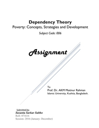 Dependency Theory
Poverty: Concepts, Strategies and Development
Subject Code: 006
Assignment
To
Prof. Dr. AKM Motinur Rahman
Islamic University, Kushtia, Bangladesh.
Susanta Sarkar Subho
Roll- 071616
Session- 2016 (January- December)
Submitted by-
 