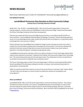 NEWS RELEASE
Media Contact: Pattie Shieh-Lance 713-209-1341 © 832-808-2007 Patricia.shieh-lance@lyondellbasell.com
FOR IMMEDIATE RELEASE
LyondellBasell Announces New Donation to Alvin Community College
Growing Process Technology Department Benefits
ALVIN, Texas – Dec. 29, 2015 – LyondellBasell (NYSE: LYB), one of the world’s largest plastics, chemical and
refining companies, recently announced a $10,000 grant to Alvin Community College. The grant will help expand
the Process Technology training lab and purchase new equipment.
“We work very closely with Alvin Community College because their focus on manufacturing skills benefits our
future workforce,” said LyondellBasell Chocolate Bayou Site Manager Tony Wood. “Practical operating experience
serves as a crucial advantage because it gives students the technical skills and confidence in an operational setting
as they begin their career journey in industry.”
Previous donations from LyondellBasell have enabled the college to build a training unit control room, which is
used by more than 60 students studying process technology and instrumentation. The funds also subsidized the
purchase of tools and a variety of large valves mounted on work benches. Students now receive hands-on
experience in manually tearing down, rebuilding and operating the valves.
“LyondellBasell corporate grants have been critical in our ability to provide our Process Technology students with a
realistic process operations environment,” explained Curtis Crabtree, Alvin Community College Process Technology
chair. “Our partnership provides jobs and internship opportunities. The collaboration has been very beneficial to
our students and community in leading the way to productive careers.”
The Process Technology program at Alvin Community College began in 2010 and recently graduated 80 students.
Several LyondellBasell Chocolate Bayou employees volunteer on campus, most recently assisting students in
practicing their interviewing skills.
“When you spend time with these students, you see just how serious they are in learning a trade,” explains Wood.
“The face-to-face time also gives us a chance to share our experiences and give the class guidance and
encouragement.”
# # #
About LyondellBasell
LyondellBasell (NYSE: LYB) is one of the world’s largest plastics, chemical and refining companies. The company
manufactures products at 56 sites in 19 countries. LyondellBasell products and technologies are used to make
items that improve the quality of life for people around the world including packaging, electronics, automotive
parts, home furnishings, construction materials and biofuels. More information about LyondellBasell can be found
at www.lyb.com
 