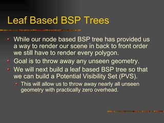 Leaf Based BSP Trees
While our node based BSP tree has provided us
a way to render our scene in back to front order
we still have to render every polygon.
Goal is to throw away any unseen geometry.
We will next build a leaf based BSP tree so that
we can build a Potential Visibility Set (PVS).
This will allow us to throw away nearly all unseen
geometry with practically zero overhead.
 