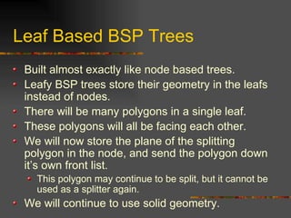 Leaf Based BSP Trees
Built almost exactly like node based trees.
Leafy BSP trees store their geometry in the leafs
instead of nodes.
There will be many polygons in a single leaf.
These polygons will all be facing each other.
We will now store the plane of the splitting
polygon in the node, and send the polygon down
it’s own front list.
This polygon may continue to be split, but it cannot be
used as a splitter again.
We will continue to use solid geometry.
 