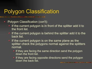 Polygon Classification
Polygon Classification (con't):
If the current polygon is in front of the splitter add it to
the front list.
If the current polygon is behind the splitter add it to the
back list.
If the current polygon is on the same plane as the
splitter check the polygons normal against the splitters
normal.
If they are facing the same direction send the polygon
down the front list.
If they are facing opposite directions send the polygon
down the back list.
 