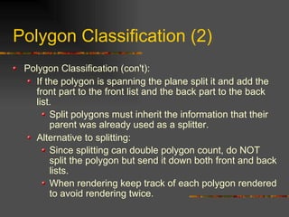 Polygon Classification (2)
Polygon Classification (con't):
If the polygon is spanning the plane split it and add the
front part to the front list and the back part to the back
list.
Split polygons must inherit the information that their
parent was already used as a splitter.
Alternative to splitting:
Since splitting can double polygon count, do NOT
split the polygon but send it down both front and back
lists.
When rendering keep track of each polygon rendered
to avoid rendering twice.
 