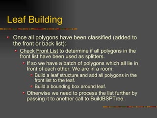 Leaf Building
Once all polygons have been classified (added to
the front or back list):
Check Front List to determine if all polygons in the
front list have been used as splitters.
If so we have a batch of polygons which all lie in
front of each other. We are in a room.
Build a leaf structure and add all polygons in the
front list to the leaf.
Build a bounding box around leaf.
Otherwise we need to process the list further by
passing it to another call to BuildBSPTree.
 