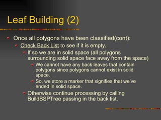 Leaf Building (2)
Once all polygons have been classified(cont):
Check Back List to see if it is empty.
If so we are in solid space (all polygons
surrounding solid space face away from the space)
We cannot have any back leaves that contain
polygons since polygons cannot exist in solid
space.
So, we store a marker that signifies that we’ve
ended in solid space.
Otherwise continue processing by calling
BuildBSPTree passing in the back list.
 