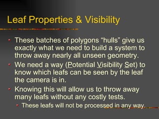 Leaf Properties & Visibility
These batches of polygons “hulls” give us
exactly what we need to build a system to
throw away nearly all unseen geometry.
We need a way (Potential Visibility Set) to
know which leafs can be seen by the leaf
the camera is in.
Knowing this will allow us to throw away
many leafs without any costly tests.
These leafs will not be processed in any way.
 