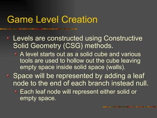 Game Level Creation
Levels are constructed using Constructive
Solid Geometry (CSG) methods.
A level starts out as a solid cube and various
tools are used to hollow out the cube leaving
empty space inside solid space (walls).
Space will be represented by adding a leaf
node to the end of each branch instead null.
Each leaf node will represent either solid or
empty space.
 