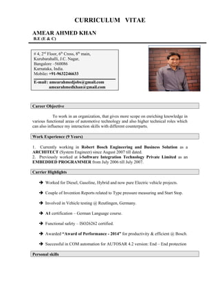 CURRICULUM VITAE
AMEAR AHMED KHAN
B.E (E & C)
Career Objective
To work in an organization, that gives more scope on enriching knowledge in
various functional areas of automotive technology and also higher technical roles which
can also influence my interaction skills with different counterparts.
Work Experience (9 Years)
1. Currently working in Robert Bosch Engineering and Business Solution as a
ARCHITECT (System Engineer) since August 2007 till dated.
2. Previously worked at i-Software Integration Technology Private Limited as an
EMBEDDED PROGRAMMER from July 2006 till July 2007.
Carrier Highlights
 Worked for Diesel, Gasoline, Hybrid and now pure Electric vehicle projects.
 Couple of Invention Reports related to Type pressure measuring and Start Stop.
 Involved in Vehicle testing @ Reutlingen, Germany.
 A1 certification – German Language course.
 Functional safety – ISO26262 certified.
 Awarded “Award of Performance - 2014” for productivity & efficient @ Bosch.
 Successful in COM automation for AUTOSAR 4.2 version: End – End protection
Personal skills
# 4, 2nd
Floor, 6th
Cross, 8th
main,
Kurubarahalli, J.C. Nagar,
Bangalore –560086
Karnataka, India.
Mobile: +91-9632246633
E-mail: amearahmedjobs@gmail.com
amearahmedkhan@gmail.com
 