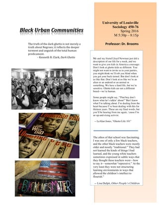 Black	Urban	Communities	
	
The	truth	of	the	dark	ghetto	is	not	merely	a	
truth	about	Negroes;	it	reflects	the	deeper	
torment	and	anguish	of	the	total	human	
predicament.		
-	Kenneth	B.	Clark,	Dark	Ghetto	
	
	
	
	
	
	
	
University of Louisville
Sociology 450-76
Spring 2016
M 5:30p – 8:15p		
	 	
Professor:	Dr.	Brooms	
	
	
Me and my friend Lloyd Newman just did a
description of our life for a week, and we
want to give you kids in America a message:
Don’t look at ghetto kids as different. You
might not want to invite us to your parties,
you might think we’ll rob you blind when
you got your back turned. But don’t look at
us like that. Don’t look at us like we’re an
alien or an android or an animal or
something. We have a hard life, but we’re
sensitive. Ghetto kids are not a different
breed—we’re human.
Some people might say, “That boy don’t
know what he’s talkin’ about!” But I know
what I’m talking about. I’m dealing from the
heart because I’ve been dealing with this for
thirteen years. These are my final words, but
you’ll be hearing from me again, ‘cause I’m
an up-and-rising activist.
-- LeAIan Jones, “Ghetto Life 101”
	
	
The ethos of that school was fascinating.
I was one of only a few black teachers,
and the other black teachers were mostly
older and mostly “traditional.” They had
not learned the kinds of things I had
learned, and the young white teachers
sometimes expressed in subtle ways that
they thought these teachers were—how
to say it—somewhat “repressive.” At the
very least they were not structuring
learning environments in ways that
allowed the children’s intellect to
flourish.”
-- Lisa Delpit, Other People’s Children
 