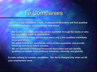 To Companies
Your time is too valuable to waste. Professional Recruiters will find qualified
and skilled employees in a reasonable time frame.
n We locate candidates who may not be reachable through the media or who
are not actively seeking employment.
n We conduct interviews, screen and select only a few qualified individuals
to present to you.
n We stand behind our placements with a written guarantee, and provide
follow-up service to insure success.
n We are members of National Personnel Associates and can identify
qualified candidates from preferred industries nationally and globally.
It costs nothing to consider candidates. Our fee is charged only when we fill
your employment need.
 