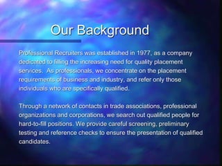Our Background
Professional Recruiters was established in 1977, as a company
dedicated to filling the increasing need for quality placement
services. As professionals, we concentrate on the placement
requirements of business and industry, and refer only those
individuals who are specifically qualified.
Through a network of contacts in trade associations, professional
organizations and corporations, we search out qualified people for
hard-to-fill positions. We provide careful screening, preliminary
testing and reference checks to ensure the presentation of qualified
candidates.
 