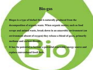 Bio-gas
• Biogas is a type of biofuel that is naturally produced from the
decomposition of organic waste. When organic matter, such as food
scraps and animal waste, break down in an anaerobic environment (an
environment absent of oxygen) they release a blend of gases, primarily
methane and carbon dioxide.
• It has the potential to become a potential renewable energy source and
replace conventional fossil fuels.
 