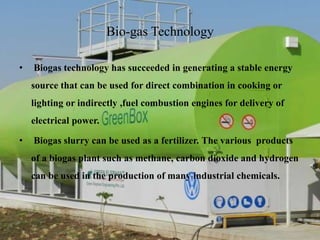Bio-gas Technology
• Biogas technology has succeeded in generating a stable energy
source that can be used for direct combination in cooking or
lighting or indirectly ,fuel combustion engines for delivery of
electrical power.
• Biogas slurry can be used as a fertilizer. The various products
of a biogas plant such as methane, carbon dioxide and hydrogen
can be used in the production of many industrial chemicals.
 
