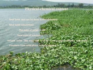 Physical-chemical content
• Total Solid test can be done in the laboratory
• Total Solid Calculation=
• The mass of solids × 100
Total mass of solution
Volatile Solid: The main aim is to be a percentage substance that easily
transform from solid phase to liquid phases.
 