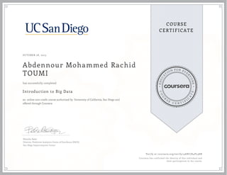 EDUCA
T
ION FOR EVE
R
YONE
CO
U
R
S
E
C E R T I F
I
C
A
TE
COURSE
CERTIFICATE
OCTOBER 28, 2015
Abdennour Mohammed Rachid
TOUMI
Introduction to Big Data
an online non-credit course authorized by University of California, San Diego and
offered through Coursera
has successfully completed
Natasha Balac
Director, Predictive Analytics Center of Excellence (PACE)
San Diego Supercomputer Center
Verify at coursera.org/verify/4ABU7R4PL38N
Coursera has confirmed the identity of this individual and
their participation in the course.
 