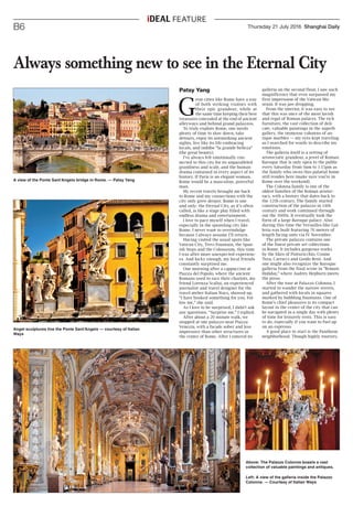 Thursday 21 July 2016 Shanghai DailyB6
ideal FEATURE
Patsy Yang
G
reat cities like Rome have a way
of both striking visitors with
their epic grandeur, while at
the same time keeping their best
treasures concealed at the end of ancient
alleyways and behind grand palazzos.
To truly explore Rome, one needs
plenty of time to slow down, take
detours, enjoy its astonishing ancient
sights, live like its life-embracing
locals, and imbibe “la grande belleza”
(the great beauty).
I've always felt emotionally con-
nected to this city for its unparalleled
grandness and scale, and the human
drama contained in every aspect of its
history. If Paris is an elegant woman,
Rome would be a masculine, powerful
man.
My recent travels brought me back
to Rome and my connections with the
city only grew deeper. Rome is one
and only: the Eternal City, as it’s often
called, is like a stage play filled with
endless drama and entertainment.
I love to pace myself when I travel,
especially in the sprawling city like
Rome. I never want to overindulge
because I always assume I’ll return.
Having visited the usual spots like
Vatican City, Trevi Fountain, the Span-
ish Steps and the Colosseum, this time
I was after more unexpected experienc-
es. And lucky enough, my local friends
constantly surprised me.
One morning after a cappuccino at
Piazza del Popolo, where the ancient
Romans used to race their chariots, my
friend Lorenza Scalisi, an experienced
journalist and travel designer for the
travel atelier Italian Ways, showed up.
“I have booked something for you. Fol-
low me,” she said.
As I love to be surprised, I didn’t ask
any questions. “Surprise me,” I replied.
After about a 20 minute walk, we
stopped at one palazzo near Piazza
Venezia, with a facade sober and less
impressive than other structures in
the center of Rome. After I entered its
Always something new to see in the Eternal City
A view of the Ponte Sant'Angelo bridge in Rome. — Patsy Yang
Angel sculptures line the Ponte Sant'Angelo — courtesy of Italian
Ways
Above: The Palazzo Colonna boasts a vast
collection of valuable paintings and antiques.
Left: A view of the galleria inside the Palazzo
Colonna. — Courtesy of Italian Ways
galleria on the second floor, I saw such
magnificence that even surpassed my
first impression of the Vatican Mu-
seum. It was jaw-dropping.
From the interior, it was easy to see
that this was once of the most lavish
and regal of Roman palaces. The rich
furniture, the vast collection of deli-
cate, valuable paintings in the superb
gallery, the immense columns of an-
tique marbles — my eyes kept traveling
as I searched for words to describe my
emotions.
The galleria itself is a setting of
aristocratic grandeur, a jewel of Roman
Baroque that is only open to the public
every Saturday from 9am to 1:15pm as
the family who owns this palatial home
still resides here (make sure you’re in
Rome over the weekend).
The Colonna family is one of the
oldest families of the Roman aristoc-
racy, with a history that dates back to
the 12th century. The family started
construction of the palazzo in 14th
century and work continued through-
out the 1600s. It eventually took the
form of a large Baroque palace. Also
during this time the Versailles-like Gal-
leria was built featuring 76 meters of
length facing onto via IV Novembre.
The private palazzo contains one
of the finest private art collections
in Rome. It includes gorgeous works
by the likes of Pinturicchio, Cosme
Tura, Carracci and Guido Reni. And
one might also recognize the Baroque
galleria from the final scene in “Roman
Holiday,” where Audrey Hepburn meets
the press.
After the tour at Palazzo Colonna, I
started to wander the narrow streets,
and gathered with locals in squares
marked by bubbling fountains. One of
Rome's chief pleasures is its compact
layout in the center of the city that can
be navigated in a single day with plenty
of time for leisurely rests. This is easy
to do, especially if you want to fuel up
on an espresso.
A good place to start is the Pantheon
neighborhood. Though highly touristy,
 