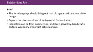 Bajaj Antique Fan
Brief
• The form language should bring out that old age artistic elements into
design.
• Explore the diverse culture of India/world for inspiration.
• Inspiration can be from architecture, sculpture, jewellery, handicrafts,
textiles, weaponry, important articles of use.
 
