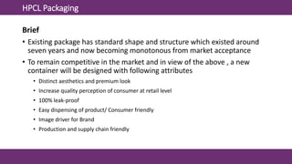 HPCL Packaging
Brief
• Existing package has standard shape and structure which existed around
seven years and now becoming monotonous from market acceptance
• To remain competitive in the market and in view of the above , a new
container will be designed with following attributes
• Distinct aesthetics and premium look
• Increase quality perception of consumer at retail level
• 100% leak-proof
• Easy dispensing of product/ Consumer friendly
• Image driver for Brand
• Production and supply chain friendly
 