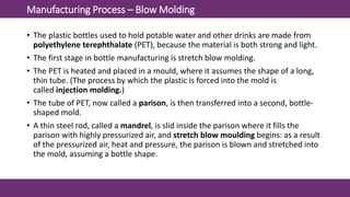 Manufacturing Process – Blow Molding
• The plastic bottles used to hold potable water and other drinks are made from
polyethylene terephthalate (PET), because the material is both strong and light.
• The first stage in bottle manufacturing is stretch blow molding.
• The PET is heated and placed in a mould, where it assumes the shape of a long,
thin tube. (The process by which the plastic is forced into the mold is
called injection molding.)
• The tube of PET, now called a parison, is then transferred into a second, bottle-
shaped mold.
• A thin steel rod, called a mandrel, is slid inside the parison where it fills the
parison with highly pressurized air, and stretch blow moulding begins: as a result
of the pressurized air, heat and pressure, the parison is blown and stretched into
the mold, assuming a bottle shape.
 