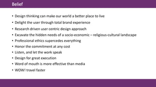 Belief
• Design thinking can make our world a better place to live
• Delight the user through total brand experience
• Research driven user centric design approach
• Excavate the hidden needs of a socio-economic – religious-cultural landscape
• Professional ethics supercedes everything
• Honor the commitment at any cost
• Listen, and let the work speak
• Design for great execution
• Word of mouth is more effective than media
• WOW! travel faster
 