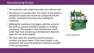 Manufacturing Process
• The melamine resin make tray under very intense heat
• The process is truly two-fold. The maker of the polymer
compound creates the melamine compound and the
molder completes the process by molding the
melamine.
• Molding the melamine tray begins with the arrival of
the white or colored crystalline powder or molding
compound. The powder is then injected into molds
under high heat and pressure (temperature depends
upon the size of the object).
• The heat melts the melamine and the pressure
removes any excess water. If the excess water is not
removed it will cause the polymer to become unstable
in the curing process.
Melamine Molding Machine
 